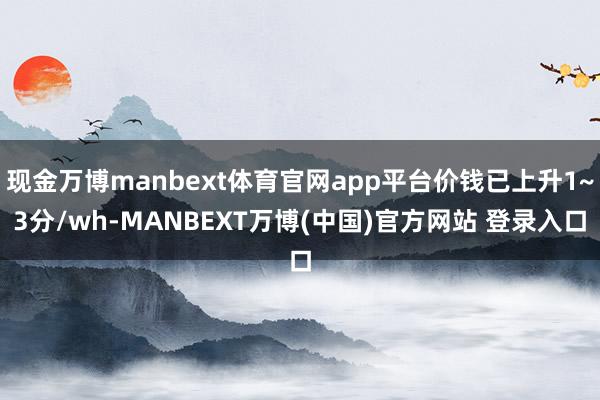 现金万博manbext体育官网app平台价钱已上升1~3分/wh-MANBEXT万博(中国)官方网站 登录入口