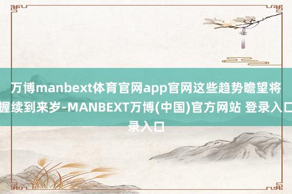 万博manbext体育官网app官网这些趋势瞻望将握续到来岁-MANBEXT万博(中国)官方网站 登录入口