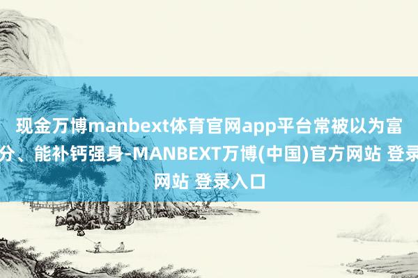 现金万博manbext体育官网app平台常被以为富含养分、能补钙强身-MANBEXT万博(中国)官方网站 登录入口