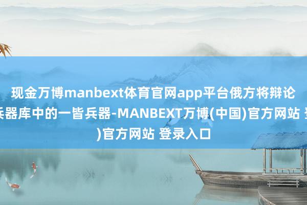 现金万博manbext体育官网app平台俄方将辩论动用其兵器库中的一皆兵器-MANBEXT万博(中国)官方网站 登录入口