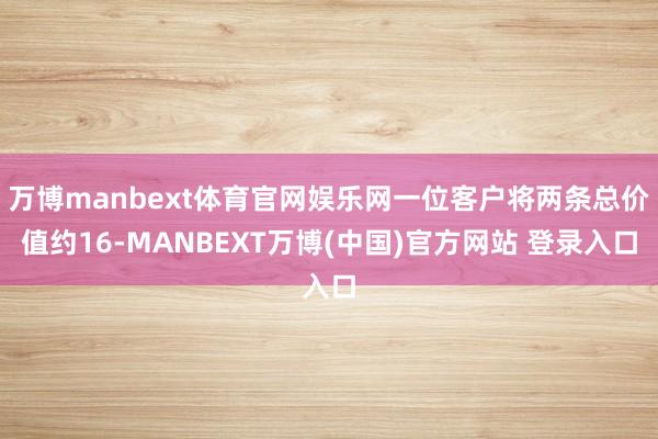 万博manbext体育官网娱乐网一位客户将两条总价值约16-MANBEXT万博(中国)官方网站 登录入口