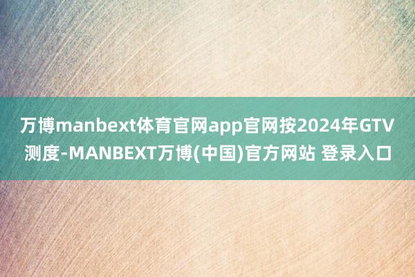 万博manbext体育官网app官网按2024年GTV测度-MANBEXT万博(中国)官方网站 登录入口