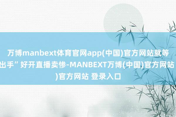 万博manbext体育官网app(中国)官方网站就等着对方“出手”好开直播卖惨-MANBEXT万博(中国)官方网站 登录入口
