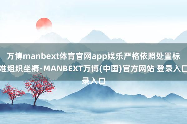 万博manbext体育官网app娱乐严格依照处置标准组织坐褥-MANBEXT万博(中国)官方网站 登录入口