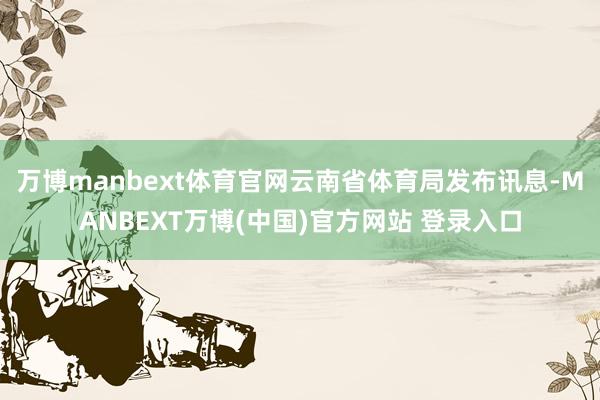 万博manbext体育官网云南省体育局发布讯息-MANBEXT万博(中国)官方网站 登录入口