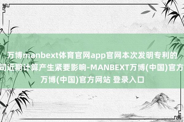 万博manbext体育官网app官网本次发明专利的获取不会对公司近期计算产生紧要影响-MANBEXT万博(中国)官方网站 登录入口