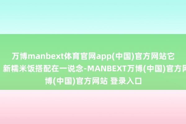 万博manbext体育官网app(中国)官方网站它和鱼包韭菜、新糯米饭搭配在一说念-MANBEXT万博(中国)官方网站 登录入口