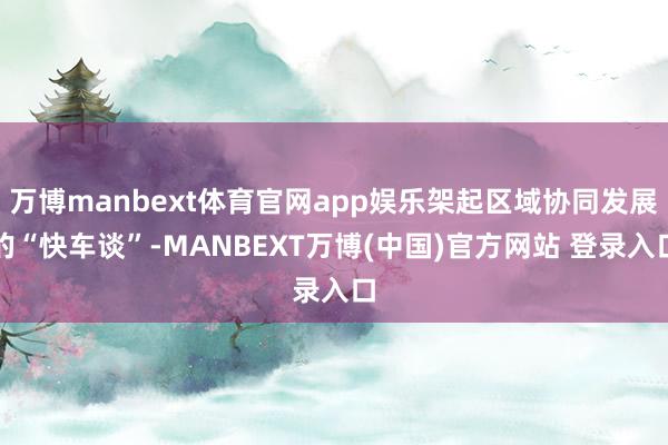 万博manbext体育官网app娱乐架起区域协同发展的“快车谈”-MANBEXT万博(中国)官方网站 登录入口