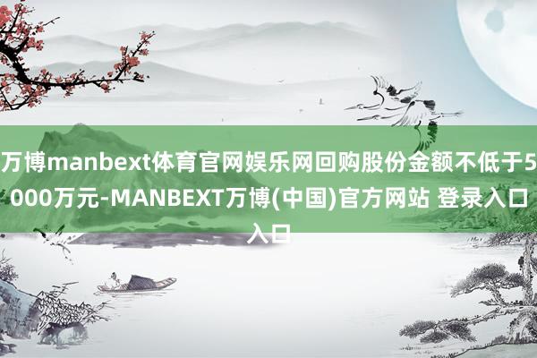 万博manbext体育官网娱乐网回购股份金额不低于5000万元-MANBEXT万博(中国)官方网站 登录入口