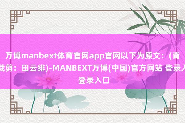 万博manbext体育官网app官网以下为原文：(背负裁剪：田云绯)-MANBEXT万博(中国)官方网站 登录入口