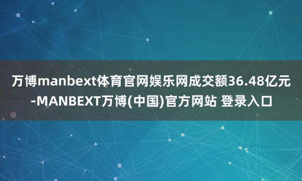 万博manbext体育官网娱乐网成交额36.48亿元-MANBEXT万博(中国)官方网站 登录入口