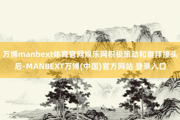 万博manbext体育官网娱乐网积极策动和崇拜接头后-MANBEXT万博(中国)官方网站 登录入口