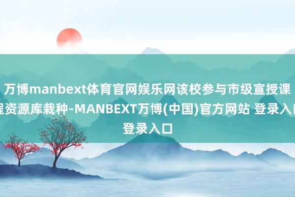 万博manbext体育官网娱乐网该校参与市级宣授课程资源库栽种-MANBEXT万博(中国)官方网站 登录入口