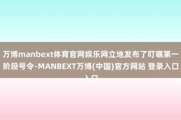 万博manbext体育官网娱乐网立地发布了叮嘱第一阶段号令-MANBEXT万博(中国)官方网站 登录入口