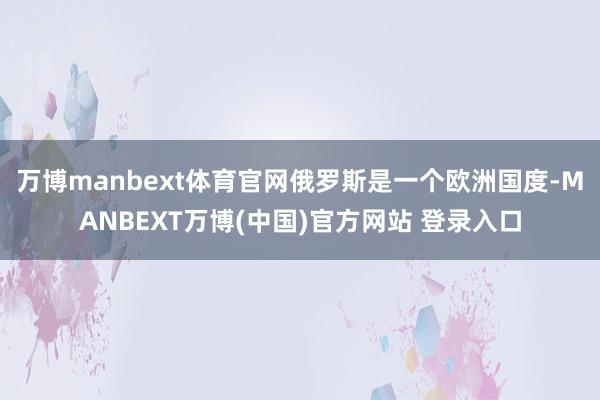 万博manbext体育官网俄罗斯是一个欧洲国度-MANBEXT万博(中国)官方网站 登录入口