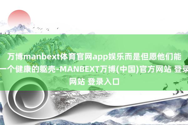 万博manbext体育官网app娱乐而是但愿他们能领有一个健康的躯壳-MANBEXT万博(中国)官方网站 登录入口