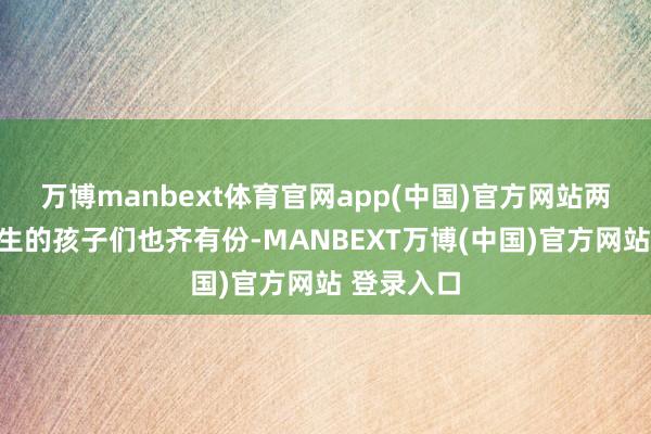 万博manbext体育官网app(中国)官方网站两个前妻所生的孩子们也齐有份-MANBEXT万博(中国)官方网站 登录入口