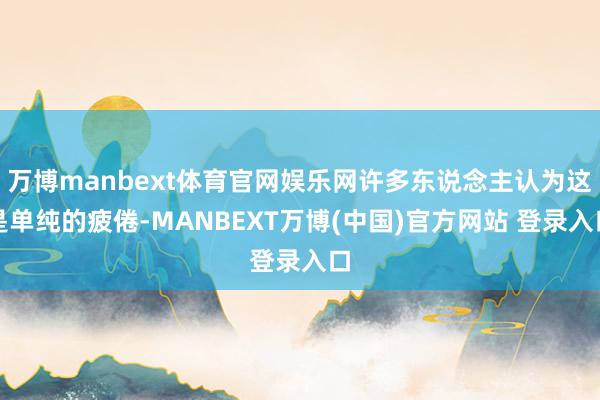 万博manbext体育官网娱乐网许多东说念主认为这是单纯的疲倦-MANBEXT万博(中国)官方网站 登录入口