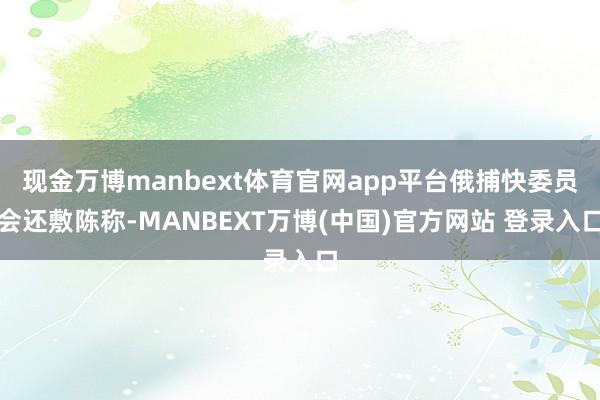 现金万博manbext体育官网app平台俄捕快委员会还敷陈称-MANBEXT万博(中国)官方网站 登录入口