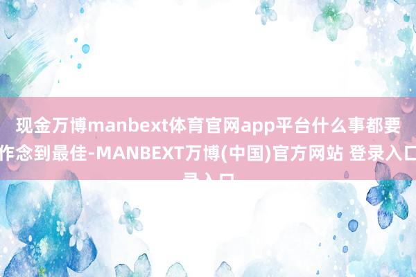 现金万博manbext体育官网app平台什么事都要作念到最佳-MANBEXT万博(中国)官方网站 登录入口