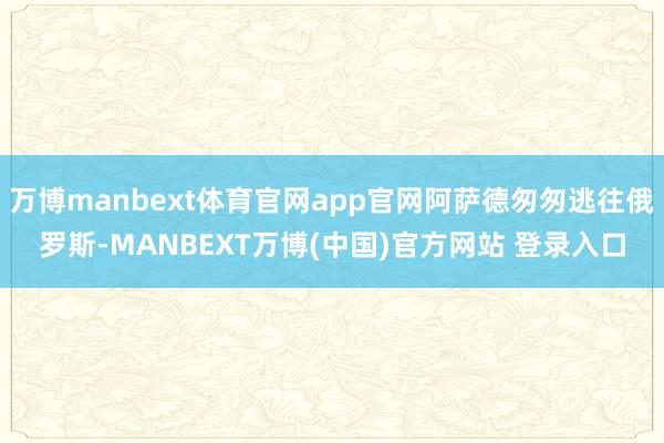 万博manbext体育官网app官网阿萨德匆匆逃往俄罗斯-MANBEXT万博(中国)官方网站 登录入口