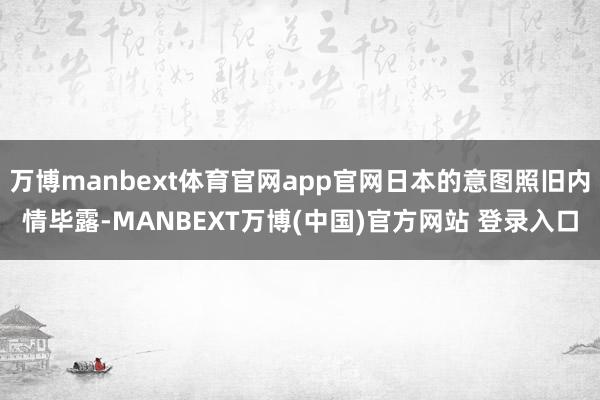 万博manbext体育官网app官网日本的意图照旧内情毕露-MANBEXT万博(中国)官方网站 登录入口