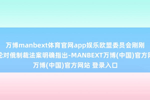 万博manbext体育官网app娱乐欧盟委员会刚刚公布的第20轮对俄制裁法案明确指出-MANBEXT万博(中国)官方网站 登录入口